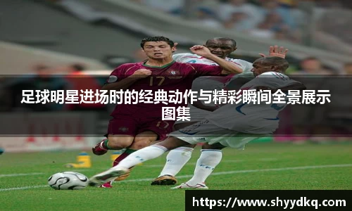 足球明星进场时的经典动作与精彩瞬间全景展示图集