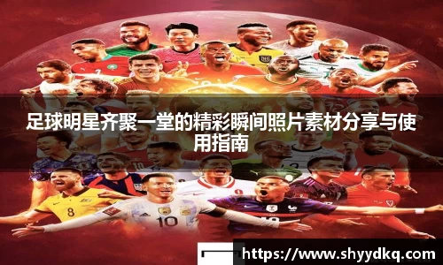 足球明星齐聚一堂的精彩瞬间照片素材分享与使用指南