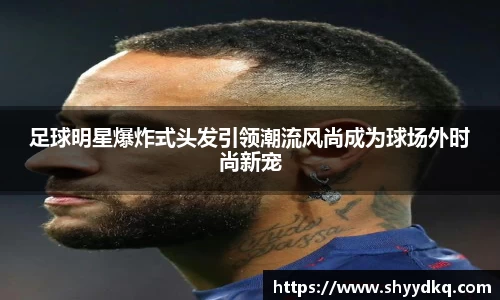 足球明星爆炸式头发引领潮流风尚成为球场外时尚新宠